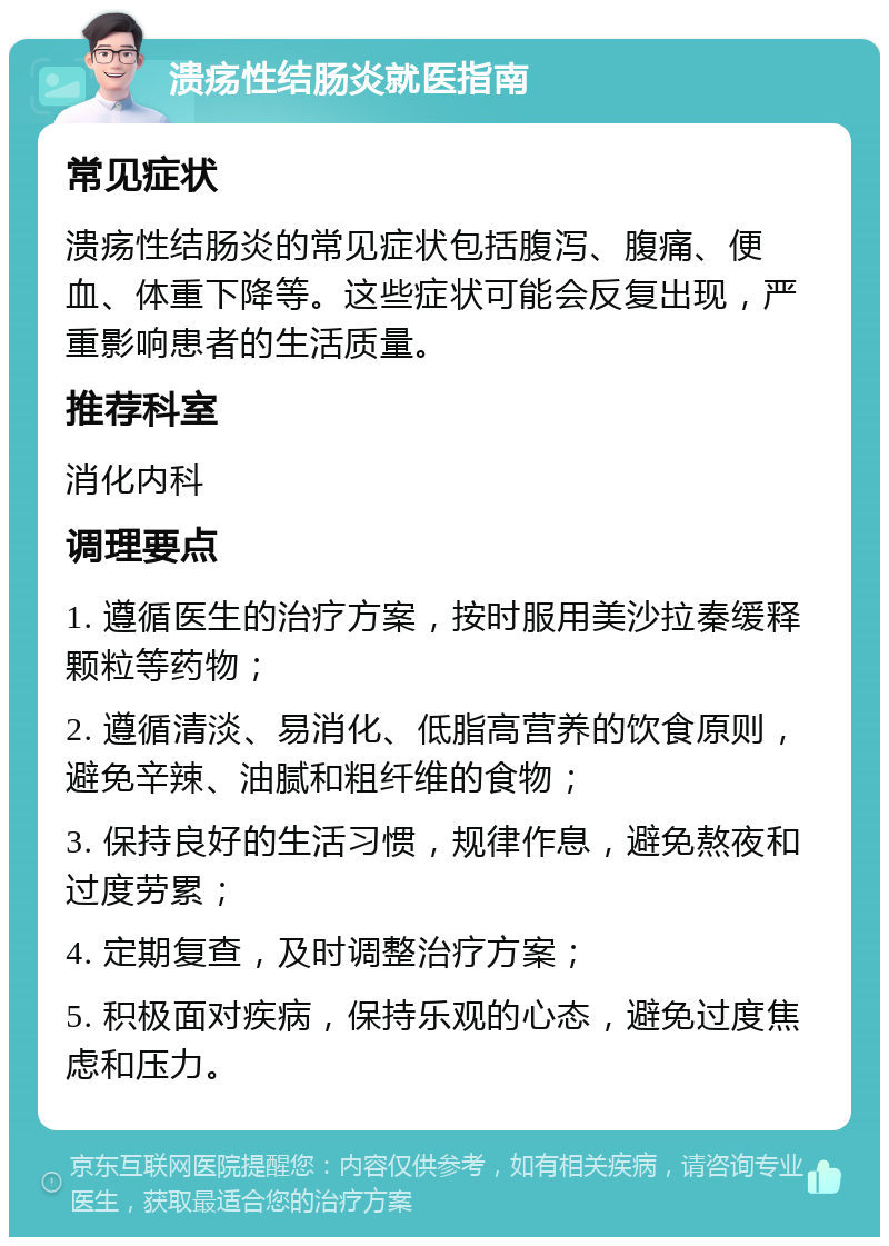 溃疡性结肠炎就医指南 常见症状 溃疡性结肠炎的常见症状包括腹泻、腹痛、便血、体重下降等。这些症状可能会反复出现，严重影响患者的生活质量。 推荐科室 消化内科 调理要点 1. 遵循医生的治疗方案，按时服用美沙拉秦缓释颗粒等药物； 2. 遵循清淡、易消化、低脂高营养的饮食原则，避免辛辣、油腻和粗纤维的食物； 3. 保持良好的生活习惯，规律作息，避免熬夜和过度劳累； 4. 定期复查，及时调整治疗方案； 5. 积极面对疾病，保持乐观的心态，避免过度焦虑和压力。