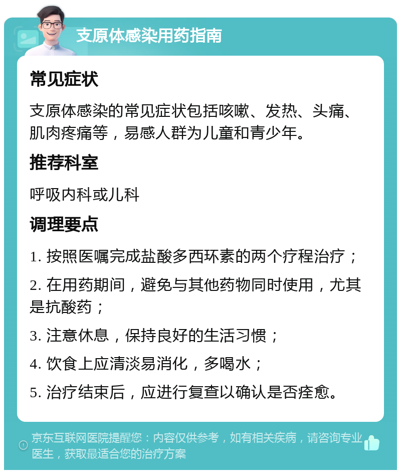 支原体感染用药指南 常见症状 支原体感染的常见症状包括咳嗽、发热、头痛、肌肉疼痛等，易感人群为儿童和青少年。 推荐科室 呼吸内科或儿科 调理要点 1. 按照医嘱完成盐酸多西环素的两个疗程治疗； 2. 在用药期间，避免与其他药物同时使用，尤其是抗酸药； 3. 注意休息，保持良好的生活习惯； 4. 饮食上应清淡易消化，多喝水； 5. 治疗结束后，应进行复查以确认是否痊愈。