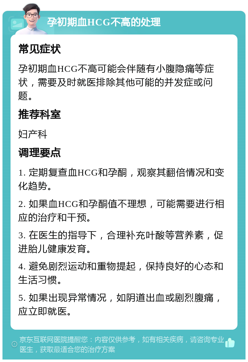 孕初期血HCG不高的处理 常见症状 孕初期血HCG不高可能会伴随有小腹隐痛等症状，需要及时就医排除其他可能的并发症或问题。 推荐科室 妇产科 调理要点 1. 定期复查血HCG和孕酮，观察其翻倍情况和变化趋势。 2. 如果血HCG和孕酮值不理想，可能需要进行相应的治疗和干预。 3. 在医生的指导下，合理补充叶酸等营养素，促进胎儿健康发育。 4. 避免剧烈运动和重物提起，保持良好的心态和生活习惯。 5. 如果出现异常情况，如阴道出血或剧烈腹痛，应立即就医。