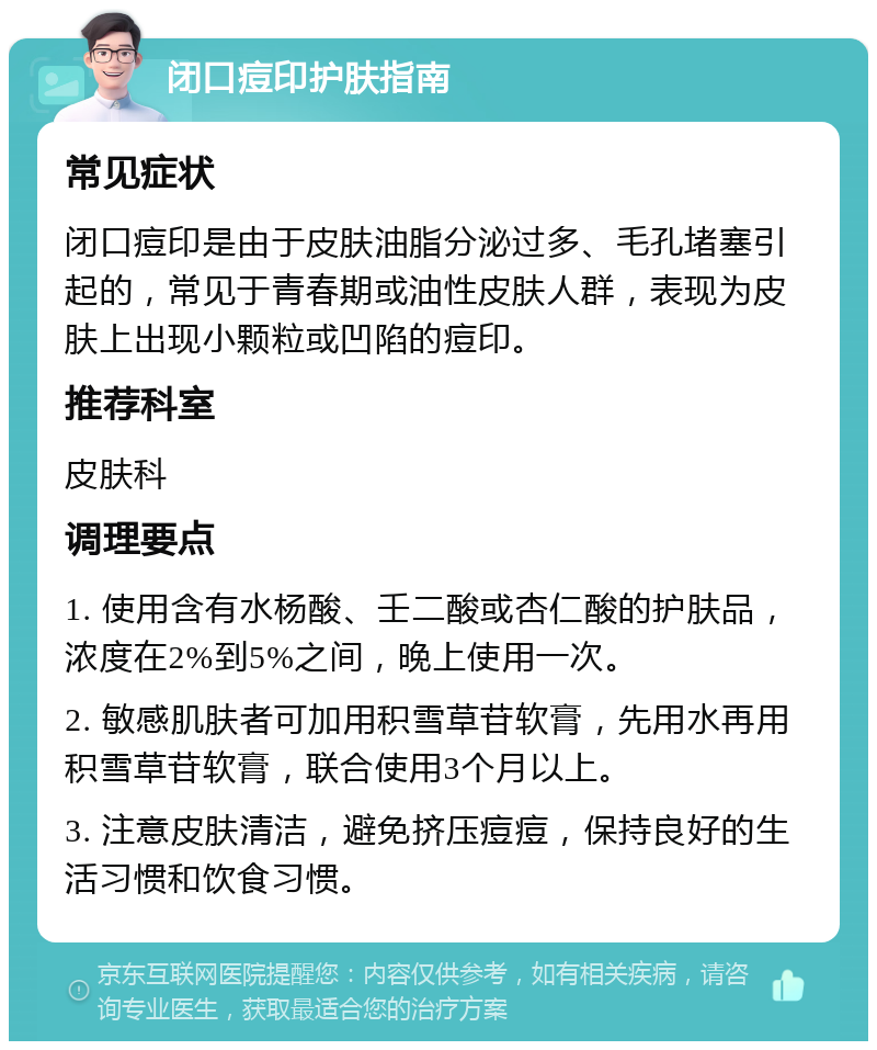 闭口痘印护肤指南 常见症状 闭口痘印是由于皮肤油脂分泌过多、毛孔堵塞引起的，常见于青春期或油性皮肤人群，表现为皮肤上出现小颗粒或凹陷的痘印。 推荐科室 皮肤科 调理要点 1. 使用含有水杨酸、壬二酸或杏仁酸的护肤品，浓度在2%到5%之间，晚上使用一次。 2. 敏感肌肤者可加用积雪草苷软膏，先用水再用积雪草苷软膏，联合使用3个月以上。 3. 注意皮肤清洁，避免挤压痘痘，保持良好的生活习惯和饮食习惯。