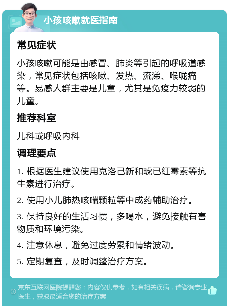 小孩咳嗽就医指南 常见症状 小孩咳嗽可能是由感冒、肺炎等引起的呼吸道感染，常见症状包括咳嗽、发热、流涕、喉咙痛等。易感人群主要是儿童，尤其是免疫力较弱的儿童。 推荐科室 儿科或呼吸内科 调理要点 1. 根据医生建议使用克洛己新和琥已红霉素等抗生素进行治疗。 2. 使用小儿肺热咳喘颗粒等中成药辅助治疗。 3. 保持良好的生活习惯，多喝水，避免接触有害物质和环境污染。 4. 注意休息，避免过度劳累和情绪波动。 5. 定期复查，及时调整治疗方案。