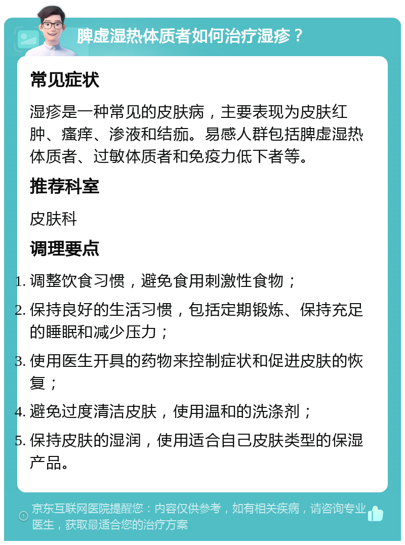 脾虚湿热体质者如何治疗湿疹？ 常见症状 湿疹是一种常见的皮肤病，主要表现为皮肤红肿、瘙痒、渗液和结痂。易感人群包括脾虚湿热体质者、过敏体质者和免疫力低下者等。 推荐科室 皮肤科 调理要点 调整饮食习惯，避免食用刺激性食物； 保持良好的生活习惯，包括定期锻炼、保持充足的睡眠和减少压力； 使用医生开具的药物来控制症状和促进皮肤的恢复； 避免过度清洁皮肤，使用温和的洗涤剂； 保持皮肤的湿润，使用适合自己皮肤类型的保湿产品。