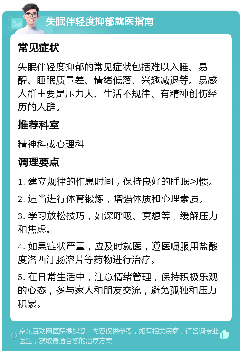 失眠伴轻度抑郁就医指南 常见症状 失眠伴轻度抑郁的常见症状包括难以入睡、易醒、睡眠质量差、情绪低落、兴趣减退等。易感人群主要是压力大、生活不规律、有精神创伤经历的人群。 推荐科室 精神科或心理科 调理要点 1. 建立规律的作息时间，保持良好的睡眠习惯。 2. 适当进行体育锻炼，增强体质和心理素质。 3. 学习放松技巧，如深呼吸、冥想等，缓解压力和焦虑。 4. 如果症状严重，应及时就医，遵医嘱服用盐酸度洛西汀肠溶片等药物进行治疗。 5. 在日常生活中，注意情绪管理，保持积极乐观的心态，多与家人和朋友交流，避免孤独和压力积累。