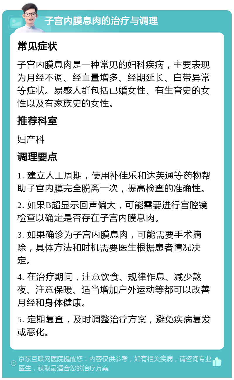 子宫内膜息肉的治疗与调理 常见症状 子宫内膜息肉是一种常见的妇科疾病，主要表现为月经不调、经血量增多、经期延长、白带异常等症状。易感人群包括已婚女性、有生育史的女性以及有家族史的女性。 推荐科室 妇产科 调理要点 1. 建立人工周期，使用补佳乐和达芙通等药物帮助子宫内膜完全脱离一次，提高检查的准确性。 2. 如果B超显示回声偏大，可能需要进行宫腔镜检查以确定是否存在子宫内膜息肉。 3. 如果确诊为子宫内膜息肉，可能需要手术摘除，具体方法和时机需要医生根据患者情况决定。 4. 在治疗期间，注意饮食、规律作息、减少熬夜、注意保暖、适当增加户外运动等都可以改善月经和身体健康。 5. 定期复查，及时调整治疗方案，避免疾病复发或恶化。