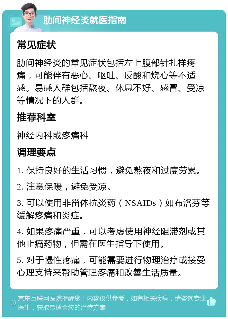 肋间神经炎就医指南 常见症状 肋间神经炎的常见症状包括左上腹部针扎样疼痛，可能伴有恶心、呕吐、反酸和烧心等不适感。易感人群包括熬夜、休息不好、感冒、受凉等情况下的人群。 推荐科室 神经内科或疼痛科 调理要点 1. 保持良好的生活习惯，避免熬夜和过度劳累。 2. 注意保暖，避免受凉。 3. 可以使用非甾体抗炎药（NSAIDs）如布洛芬等缓解疼痛和炎症。 4. 如果疼痛严重，可以考虑使用神经阻滞剂或其他止痛药物，但需在医生指导下使用。 5. 对于慢性疼痛，可能需要进行物理治疗或接受心理支持来帮助管理疼痛和改善生活质量。