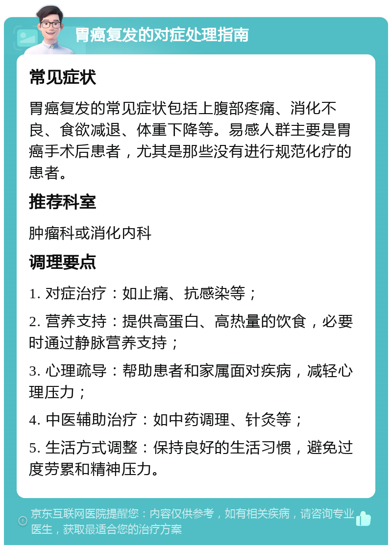 胃癌复发的对症处理指南 常见症状 胃癌复发的常见症状包括上腹部疼痛、消化不良、食欲减退、体重下降等。易感人群主要是胃癌手术后患者，尤其是那些没有进行规范化疗的患者。 推荐科室 肿瘤科或消化内科 调理要点 1. 对症治疗：如止痛、抗感染等； 2. 营养支持：提供高蛋白、高热量的饮食，必要时通过静脉营养支持； 3. 心理疏导：帮助患者和家属面对疾病，减轻心理压力； 4. 中医辅助治疗：如中药调理、针灸等； 5. 生活方式调整：保持良好的生活习惯，避免过度劳累和精神压力。