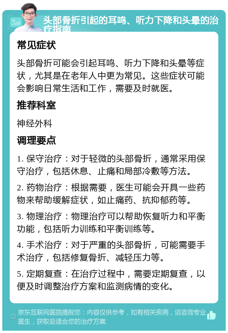 头部骨折引起的耳鸣、听力下降和头晕的治疗指南 常见症状 头部骨折可能会引起耳鸣、听力下降和头晕等症状，尤其是在老年人中更为常见。这些症状可能会影响日常生活和工作，需要及时就医。 推荐科室 神经外科 调理要点 1. 保守治疗：对于轻微的头部骨折，通常采用保守治疗，包括休息、止痛和局部冷敷等方法。 2. 药物治疗：根据需要，医生可能会开具一些药物来帮助缓解症状，如止痛药、抗抑郁药等。 3. 物理治疗：物理治疗可以帮助恢复听力和平衡功能，包括听力训练和平衡训练等。 4. 手术治疗：对于严重的头部骨折，可能需要手术治疗，包括修复骨折、减轻压力等。 5. 定期复查：在治疗过程中，需要定期复查，以便及时调整治疗方案和监测病情的变化。