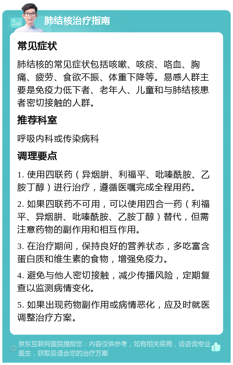 肺结核治疗指南 常见症状 肺结核的常见症状包括咳嗽、咳痰、咯血、胸痛、疲劳、食欲不振、体重下降等。易感人群主要是免疫力低下者、老年人、儿童和与肺结核患者密切接触的人群。 推荐科室 呼吸内科或传染病科 调理要点 1. 使用四联药（异烟肼、利福平、吡嗪酰胺、乙胺丁醇）进行治疗，遵循医嘱完成全程用药。 2. 如果四联药不可用，可以使用四合一药（利福平、异烟肼、吡嗪酰胺、乙胺丁醇）替代，但需注意药物的副作用和相互作用。 3. 在治疗期间，保持良好的营养状态，多吃富含蛋白质和维生素的食物，增强免疫力。 4. 避免与他人密切接触，减少传播风险，定期复查以监测病情变化。 5. 如果出现药物副作用或病情恶化，应及时就医调整治疗方案。