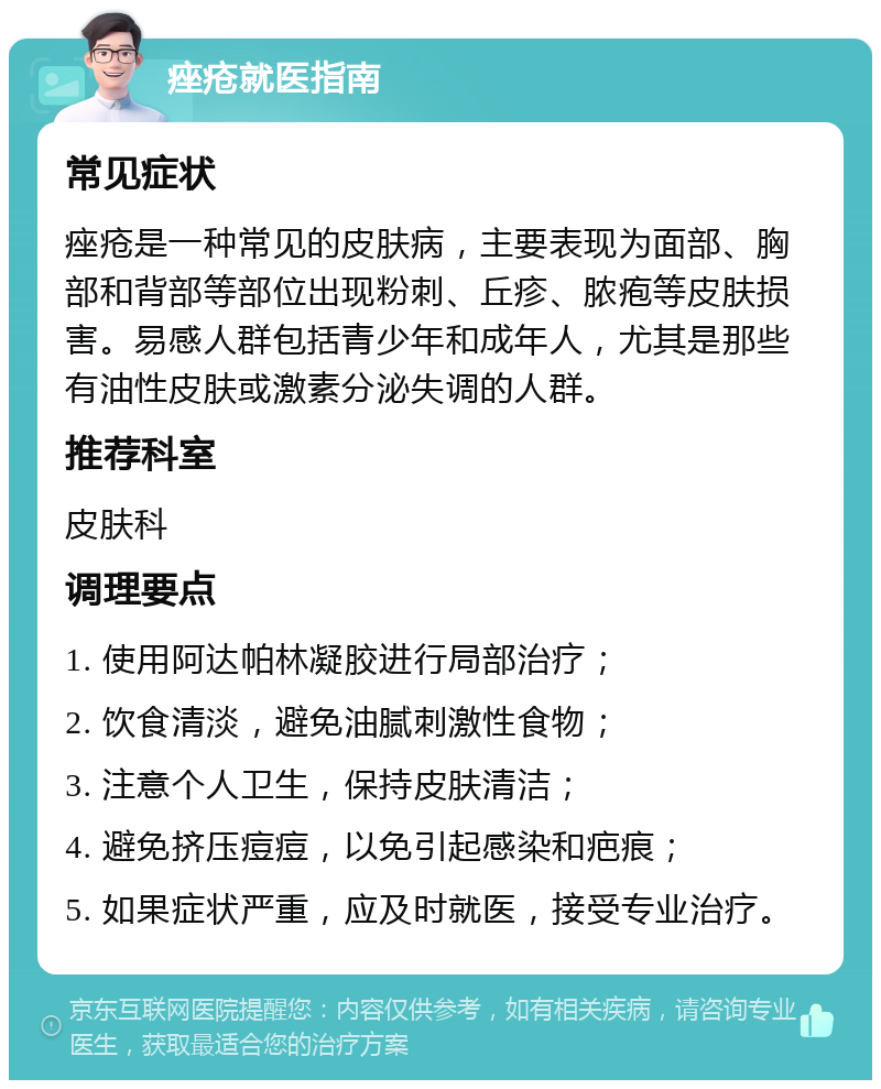 痤疮就医指南 常见症状 痤疮是一种常见的皮肤病，主要表现为面部、胸部和背部等部位出现粉刺、丘疹、脓疱等皮肤损害。易感人群包括青少年和成年人，尤其是那些有油性皮肤或激素分泌失调的人群。 推荐科室 皮肤科 调理要点 1. 使用阿达帕林凝胶进行局部治疗； 2. 饮食清淡，避免油腻刺激性食物； 3. 注意个人卫生，保持皮肤清洁； 4. 避免挤压痘痘，以免引起感染和疤痕； 5. 如果症状严重，应及时就医，接受专业治疗。