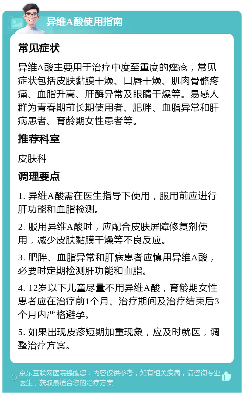 异维A酸使用指南 常见症状 异维A酸主要用于治疗中度至重度的痤疮，常见症状包括皮肤黏膜干燥、口唇干燥、肌肉骨骼疼痛、血脂升高、肝酶异常及眼睛干燥等。易感人群为青春期前长期使用者、肥胖、血脂异常和肝病患者、育龄期女性患者等。 推荐科室 皮肤科 调理要点 1. 异维A酸需在医生指导下使用，服用前应进行肝功能和血脂检测。 2. 服用异维A酸时，应配合皮肤屏障修复剂使用，减少皮肤黏膜干燥等不良反应。 3. 肥胖、血脂异常和肝病患者应慎用异维A酸，必要时定期检测肝功能和血脂。 4. 12岁以下儿童尽量不用异维A酸，育龄期女性患者应在治疗前1个月、治疗期间及治疗结束后3个月内严格避孕。 5. 如果出现皮疹短期加重现象，应及时就医，调整治疗方案。