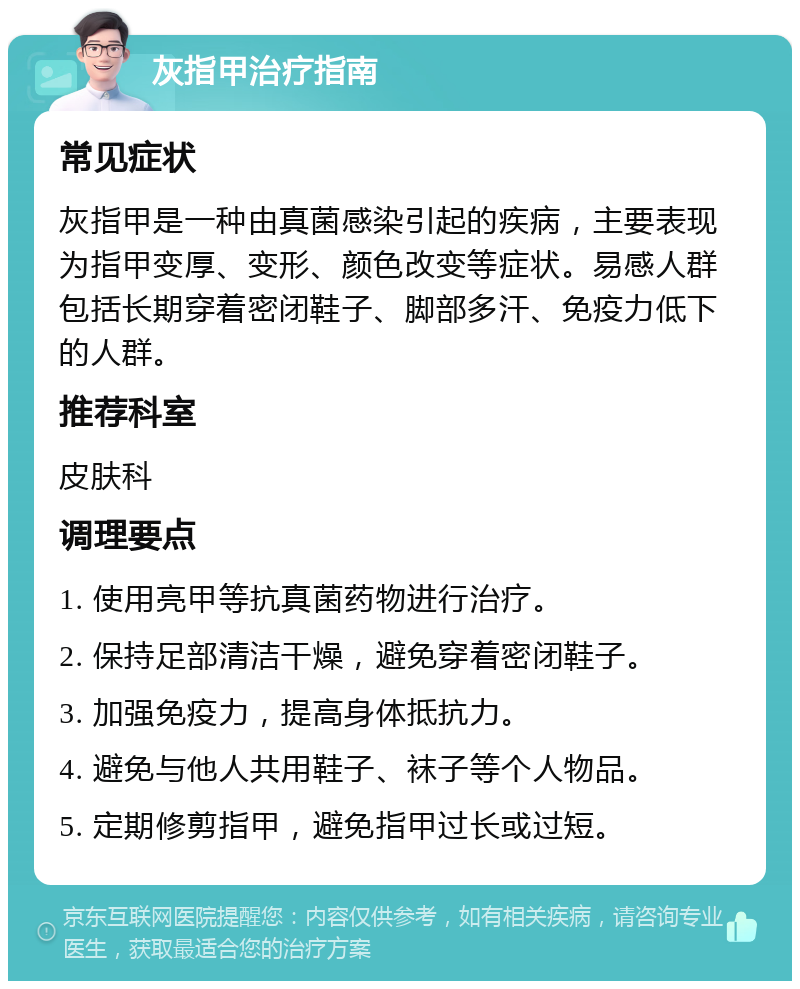 灰指甲治疗指南 常见症状 灰指甲是一种由真菌感染引起的疾病，主要表现为指甲变厚、变形、颜色改变等症状。易感人群包括长期穿着密闭鞋子、脚部多汗、免疫力低下的人群。 推荐科室 皮肤科 调理要点 1. 使用亮甲等抗真菌药物进行治疗。 2. 保持足部清洁干燥，避免穿着密闭鞋子。 3. 加强免疫力，提高身体抵抗力。 4. 避免与他人共用鞋子、袜子等个人物品。 5. 定期修剪指甲，避免指甲过长或过短。