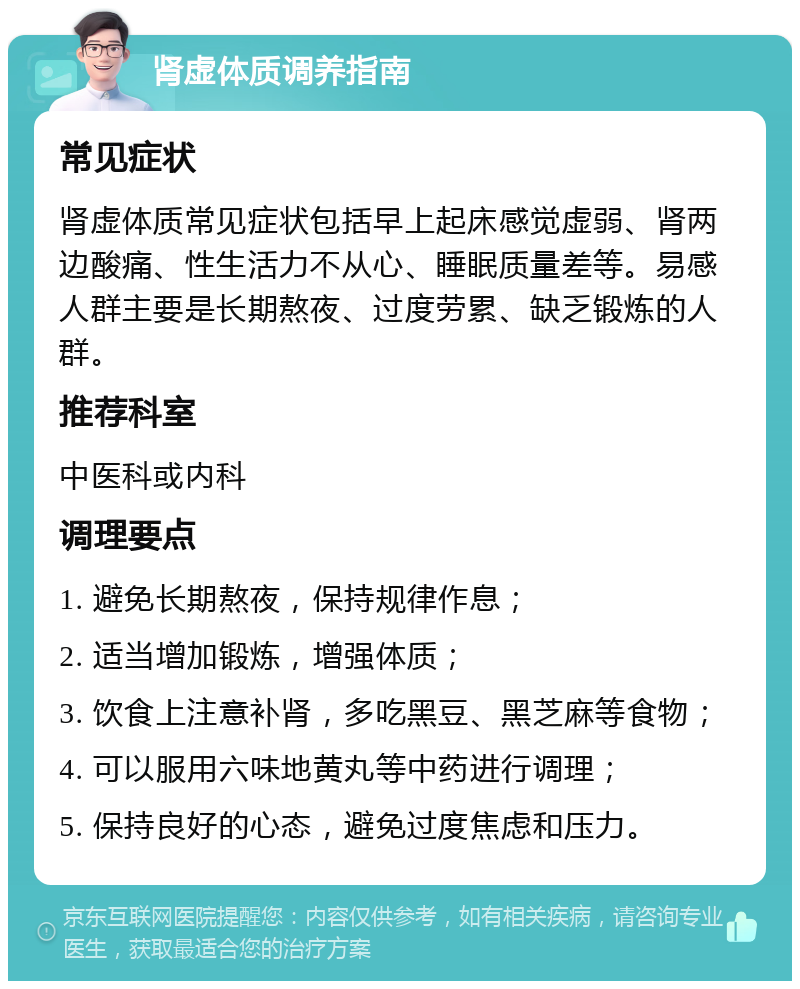 肾虚体质调养指南 常见症状 肾虚体质常见症状包括早上起床感觉虚弱、肾两边酸痛、性生活力不从心、睡眠质量差等。易感人群主要是长期熬夜、过度劳累、缺乏锻炼的人群。 推荐科室 中医科或内科 调理要点 1. 避免长期熬夜，保持规律作息； 2. 适当增加锻炼，增强体质； 3. 饮食上注意补肾，多吃黑豆、黑芝麻等食物； 4. 可以服用六味地黄丸等中药进行调理； 5. 保持良好的心态，避免过度焦虑和压力。