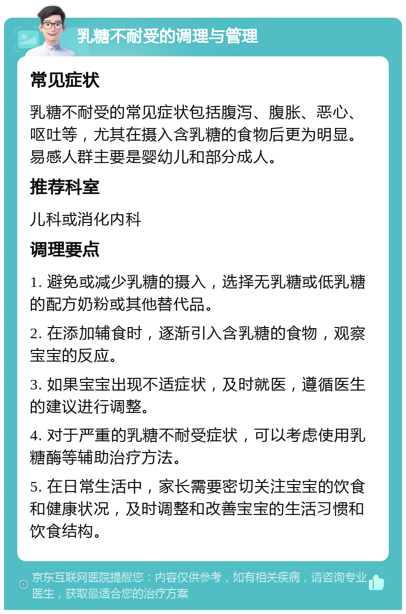 乳糖不耐受的调理与管理 常见症状 乳糖不耐受的常见症状包括腹泻、腹胀、恶心、呕吐等，尤其在摄入含乳糖的食物后更为明显。易感人群主要是婴幼儿和部分成人。 推荐科室 儿科或消化内科 调理要点 1. 避免或减少乳糖的摄入，选择无乳糖或低乳糖的配方奶粉或其他替代品。 2. 在添加辅食时，逐渐引入含乳糖的食物，观察宝宝的反应。 3. 如果宝宝出现不适症状，及时就医，遵循医生的建议进行调整。 4. 对于严重的乳糖不耐受症状，可以考虑使用乳糖酶等辅助治疗方法。 5. 在日常生活中，家长需要密切关注宝宝的饮食和健康状况，及时调整和改善宝宝的生活习惯和饮食结构。