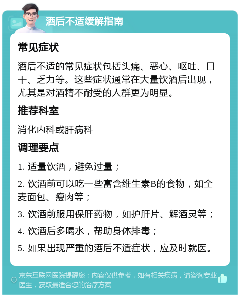 酒后不适缓解指南 常见症状 酒后不适的常见症状包括头痛、恶心、呕吐、口干、乏力等。这些症状通常在大量饮酒后出现，尤其是对酒精不耐受的人群更为明显。 推荐科室 消化内科或肝病科 调理要点 1. 适量饮酒，避免过量； 2. 饮酒前可以吃一些富含维生素B的食物，如全麦面包、瘦肉等； 3. 饮酒前服用保肝药物，如护肝片、解酒灵等； 4. 饮酒后多喝水，帮助身体排毒； 5. 如果出现严重的酒后不适症状，应及时就医。