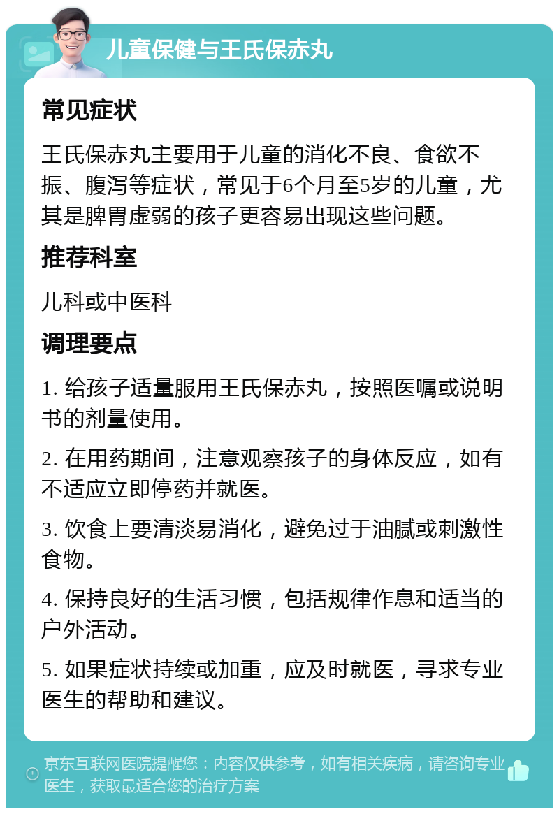 儿童保健与王氏保赤丸 常见症状 王氏保赤丸主要用于儿童的消化不良、食欲不振、腹泻等症状，常见于6个月至5岁的儿童，尤其是脾胃虚弱的孩子更容易出现这些问题。 推荐科室 儿科或中医科 调理要点 1. 给孩子适量服用王氏保赤丸，按照医嘱或说明书的剂量使用。 2. 在用药期间，注意观察孩子的身体反应，如有不适应立即停药并就医。 3. 饮食上要清淡易消化，避免过于油腻或刺激性食物。 4. 保持良好的生活习惯，包括规律作息和适当的户外活动。 5. 如果症状持续或加重，应及时就医，寻求专业医生的帮助和建议。