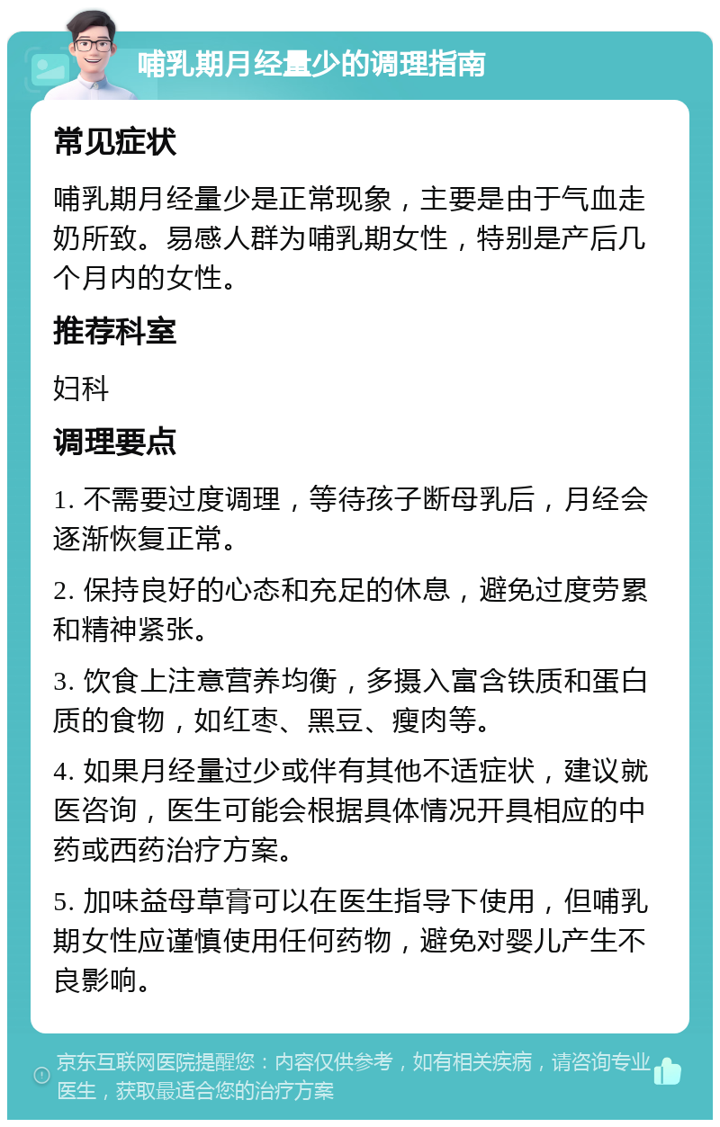 哺乳期月经量少的调理指南 常见症状 哺乳期月经量少是正常现象，主要是由于气血走奶所致。易感人群为哺乳期女性，特别是产后几个月内的女性。 推荐科室 妇科 调理要点 1. 不需要过度调理，等待孩子断母乳后，月经会逐渐恢复正常。 2. 保持良好的心态和充足的休息，避免过度劳累和精神紧张。 3. 饮食上注意营养均衡，多摄入富含铁质和蛋白质的食物，如红枣、黑豆、瘦肉等。 4. 如果月经量过少或伴有其他不适症状，建议就医咨询，医生可能会根据具体情况开具相应的中药或西药治疗方案。 5. 加味益母草膏可以在医生指导下使用，但哺乳期女性应谨慎使用任何药物，避免对婴儿产生不良影响。