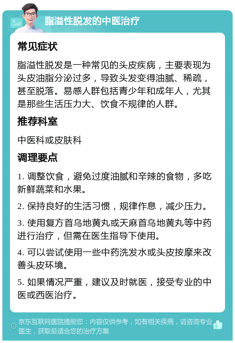 脂溢性脱发的中医治疗 常见症状 脂溢性脱发是一种常见的头皮疾病，主要表现为头皮油脂分泌过多，导致头发变得油腻、稀疏，甚至脱落。易感人群包括青少年和成年人，尤其是那些生活压力大、饮食不规律的人群。 推荐科室 中医科或皮肤科 调理要点 1. 调整饮食，避免过度油腻和辛辣的食物，多吃新鲜蔬菜和水果。 2. 保持良好的生活习惯，规律作息，减少压力。 3. 使用复方首乌地黄丸或天麻首乌地黄丸等中药进行治疗，但需在医生指导下使用。 4. 可以尝试使用一些中药洗发水或头皮按摩来改善头皮环境。 5. 如果情况严重，建议及时就医，接受专业的中医或西医治疗。