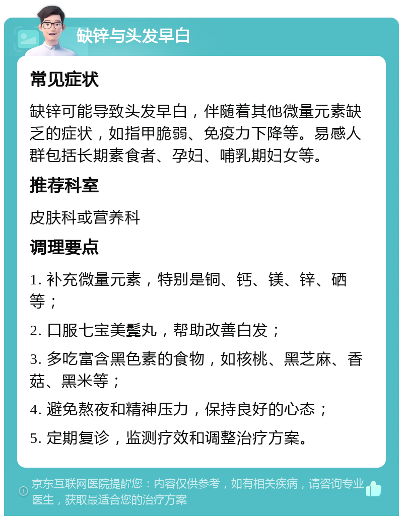 缺锌与头发早白 常见症状 缺锌可能导致头发早白，伴随着其他微量元素缺乏的症状，如指甲脆弱、免疫力下降等。易感人群包括长期素食者、孕妇、哺乳期妇女等。 推荐科室 皮肤科或营养科 调理要点 1. 补充微量元素，特别是铜、钙、镁、锌、硒等； 2. 口服七宝美鬓丸，帮助改善白发； 3. 多吃富含黑色素的食物，如核桃、黑芝麻、香菇、黑米等； 4. 避免熬夜和精神压力，保持良好的心态； 5. 定期复诊，监测疗效和调整治疗方案。