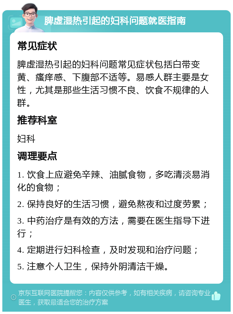 脾虚湿热引起的妇科问题就医指南 常见症状 脾虚湿热引起的妇科问题常见症状包括白带变黄、瘙痒感、下腹部不适等。易感人群主要是女性，尤其是那些生活习惯不良、饮食不规律的人群。 推荐科室 妇科 调理要点 1. 饮食上应避免辛辣、油腻食物，多吃清淡易消化的食物； 2. 保持良好的生活习惯，避免熬夜和过度劳累； 3. 中药治疗是有效的方法，需要在医生指导下进行； 4. 定期进行妇科检查，及时发现和治疗问题； 5. 注意个人卫生，保持外阴清洁干燥。