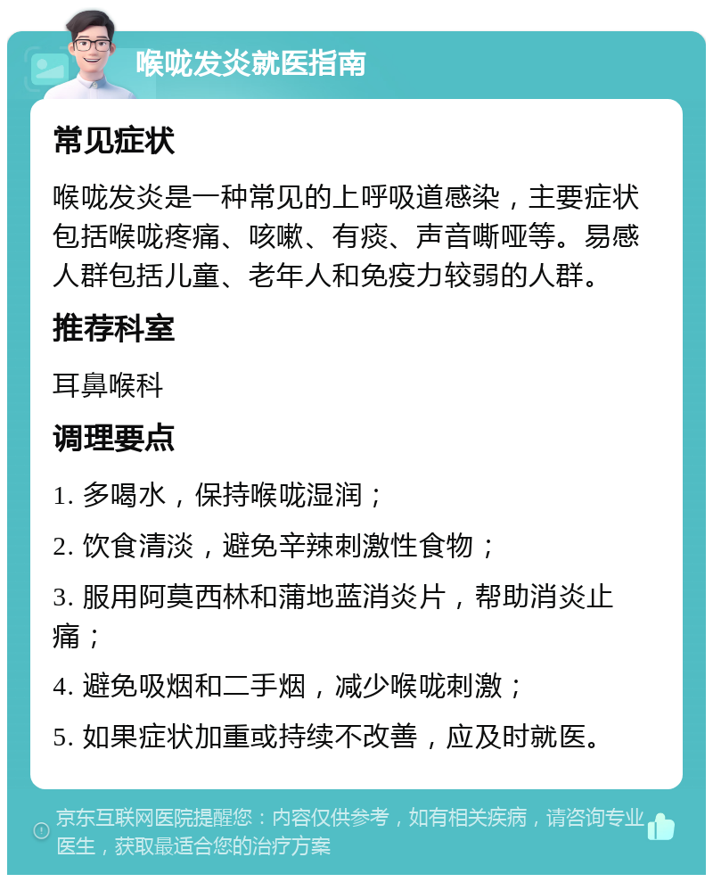 喉咙发炎就医指南 常见症状 喉咙发炎是一种常见的上呼吸道感染，主要症状包括喉咙疼痛、咳嗽、有痰、声音嘶哑等。易感人群包括儿童、老年人和免疫力较弱的人群。 推荐科室 耳鼻喉科 调理要点 1. 多喝水，保持喉咙湿润； 2. 饮食清淡，避免辛辣刺激性食物； 3. 服用阿莫西林和蒲地蓝消炎片，帮助消炎止痛； 4. 避免吸烟和二手烟，减少喉咙刺激； 5. 如果症状加重或持续不改善，应及时就医。