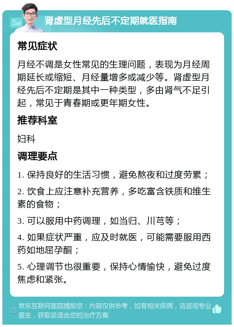 肾虚型月经先后不定期就医指南 常见症状 月经不调是女性常见的生理问题，表现为月经周期延长或缩短、月经量增多或减少等。肾虚型月经先后不定期是其中一种类型，多由肾气不足引起，常见于青春期或更年期女性。 推荐科室 妇科 调理要点 1. 保持良好的生活习惯，避免熬夜和过度劳累； 2. 饮食上应注意补充营养，多吃富含铁质和维生素的食物； 3. 可以服用中药调理，如当归、川芎等； 4. 如果症状严重，应及时就医，可能需要服用西药如地屈孕酮； 5. 心理调节也很重要，保持心情愉快，避免过度焦虑和紧张。