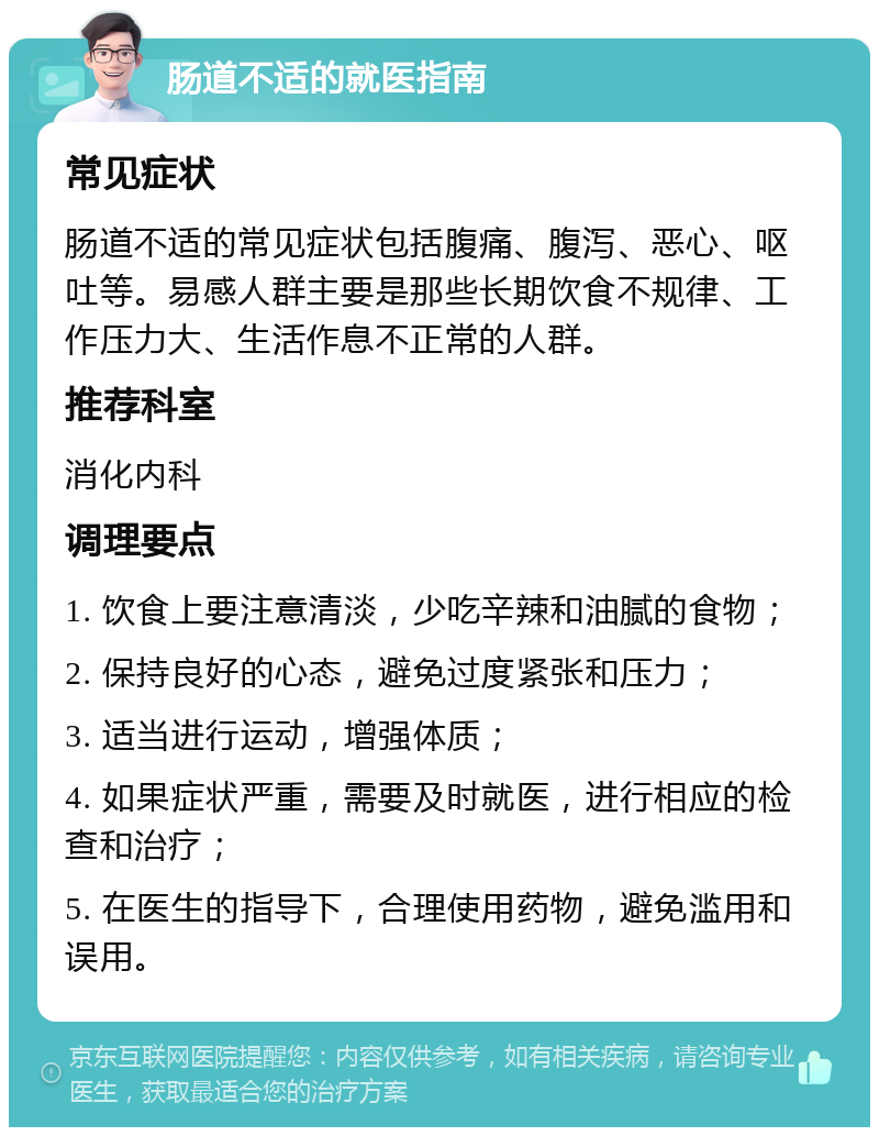 肠道不适的就医指南 常见症状 肠道不适的常见症状包括腹痛、腹泻、恶心、呕吐等。易感人群主要是那些长期饮食不规律、工作压力大、生活作息不正常的人群。 推荐科室 消化内科 调理要点 1. 饮食上要注意清淡，少吃辛辣和油腻的食物； 2. 保持良好的心态，避免过度紧张和压力； 3. 适当进行运动，增强体质； 4. 如果症状严重，需要及时就医，进行相应的检查和治疗； 5. 在医生的指导下，合理使用药物，避免滥用和误用。