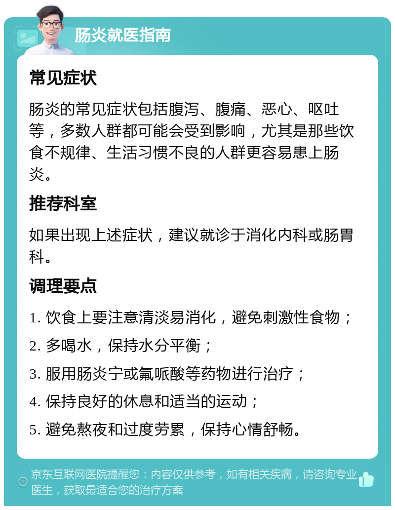 肠炎就医指南 常见症状 肠炎的常见症状包括腹泻、腹痛、恶心、呕吐等，多数人群都可能会受到影响，尤其是那些饮食不规律、生活习惯不良的人群更容易患上肠炎。 推荐科室 如果出现上述症状，建议就诊于消化内科或肠胃科。 调理要点 1. 饮食上要注意清淡易消化，避免刺激性食物； 2. 多喝水，保持水分平衡； 3. 服用肠炎宁或氟哌酸等药物进行治疗； 4. 保持良好的休息和适当的运动； 5. 避免熬夜和过度劳累，保持心情舒畅。