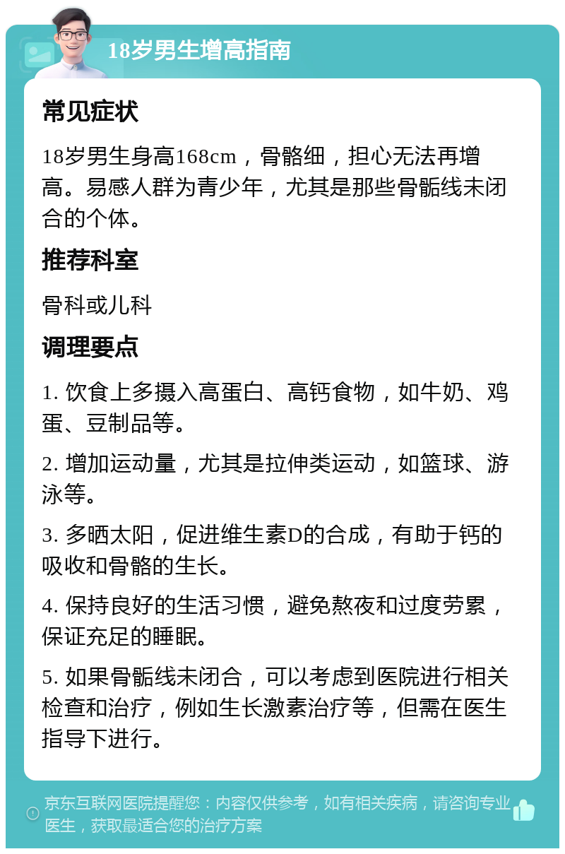 18岁男生增高指南 常见症状 18岁男生身高168cm，骨骼细，担心无法再增高。易感人群为青少年，尤其是那些骨骺线未闭合的个体。 推荐科室 骨科或儿科 调理要点 1. 饮食上多摄入高蛋白、高钙食物，如牛奶、鸡蛋、豆制品等。 2. 增加运动量，尤其是拉伸类运动，如篮球、游泳等。 3. 多晒太阳，促进维生素D的合成，有助于钙的吸收和骨骼的生长。 4. 保持良好的生活习惯，避免熬夜和过度劳累，保证充足的睡眠。 5. 如果骨骺线未闭合，可以考虑到医院进行相关检查和治疗，例如生长激素治疗等，但需在医生指导下进行。