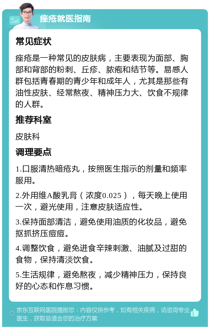 痤疮就医指南 常见症状 痤疮是一种常见的皮肤病，主要表现为面部、胸部和背部的粉刺、丘疹、脓疱和结节等。易感人群包括青春期的青少年和成年人，尤其是那些有油性皮肤、经常熬夜、精神压力大、饮食不规律的人群。 推荐科室 皮肤科 调理要点 1.口服清热暗疮丸，按照医生指示的剂量和频率服用。 2.外用维A酸乳膏（浓度0.025），每天晚上使用一次，避光使用，注意皮肤适应性。 3.保持面部清洁，避免使用油质的化妆品，避免抠抓挤压痘痘。 4.调整饮食，避免进食辛辣刺激、油腻及过甜的食物，保持清淡饮食。 5.生活规律，避免熬夜，减少精神压力，保持良好的心态和作息习惯。