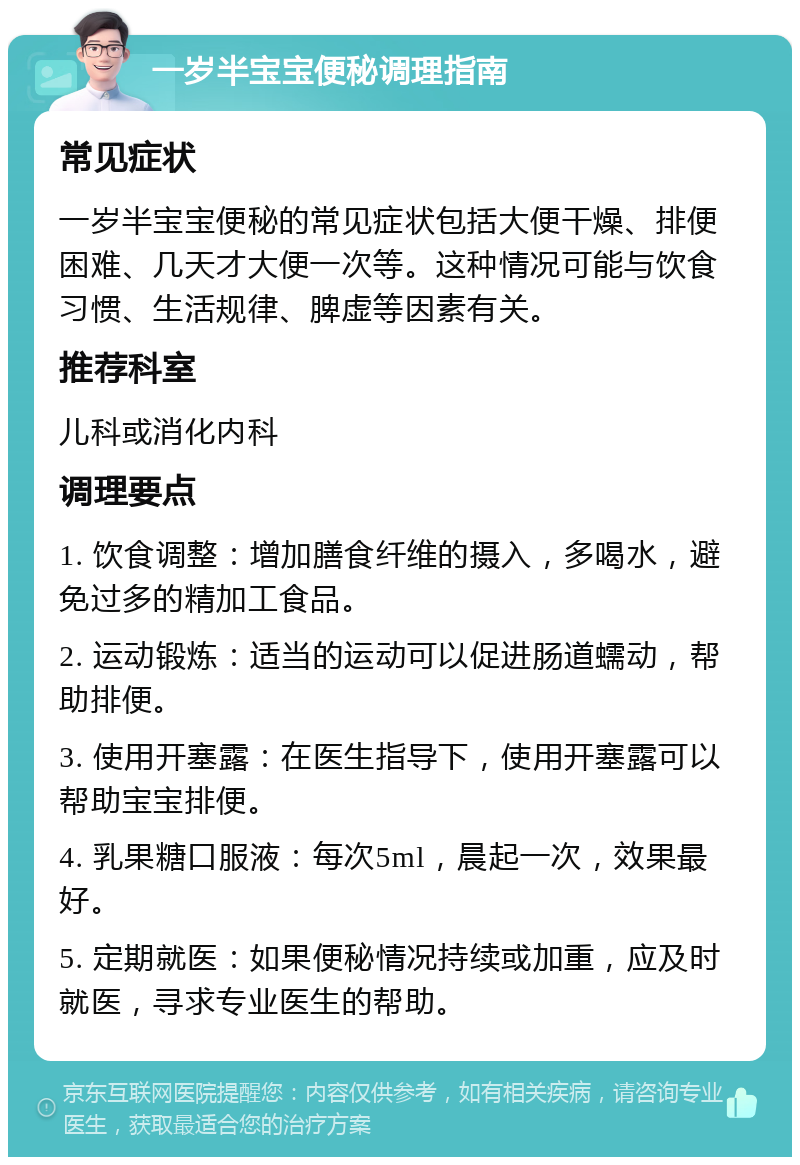 一岁半宝宝便秘调理指南 常见症状 一岁半宝宝便秘的常见症状包括大便干燥、排便困难、几天才大便一次等。这种情况可能与饮食习惯、生活规律、脾虚等因素有关。 推荐科室 儿科或消化内科 调理要点 1. 饮食调整：增加膳食纤维的摄入，多喝水，避免过多的精加工食品。 2. 运动锻炼：适当的运动可以促进肠道蠕动，帮助排便。 3. 使用开塞露：在医生指导下，使用开塞露可以帮助宝宝排便。 4. 乳果糖口服液：每次5ml，晨起一次，效果最好。 5. 定期就医：如果便秘情况持续或加重，应及时就医，寻求专业医生的帮助。