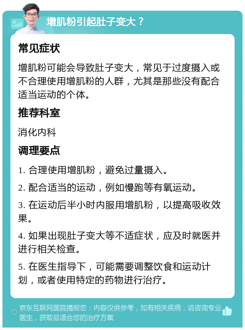 增肌粉引起肚子变大？ 常见症状 增肌粉可能会导致肚子变大，常见于过度摄入或不合理使用增肌粉的人群，尤其是那些没有配合适当运动的个体。 推荐科室 消化内科 调理要点 1. 合理使用增肌粉，避免过量摄入。 2. 配合适当的运动，例如慢跑等有氧运动。 3. 在运动后半小时内服用增肌粉，以提高吸收效果。 4. 如果出现肚子变大等不适症状，应及时就医并进行相关检查。 5. 在医生指导下，可能需要调整饮食和运动计划，或者使用特定的药物进行治疗。