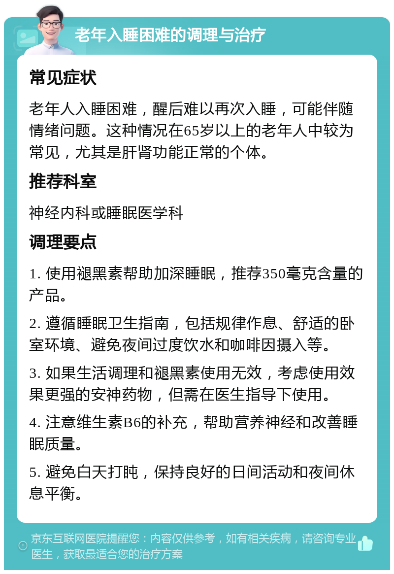 老年入睡困难的调理与治疗 常见症状 老年人入睡困难，醒后难以再次入睡，可能伴随情绪问题。这种情况在65岁以上的老年人中较为常见，尤其是肝肾功能正常的个体。 推荐科室 神经内科或睡眠医学科 调理要点 1. 使用褪黑素帮助加深睡眠，推荐350毫克含量的产品。 2. 遵循睡眠卫生指南，包括规律作息、舒适的卧室环境、避免夜间过度饮水和咖啡因摄入等。 3. 如果生活调理和褪黑素使用无效，考虑使用效果更强的安神药物，但需在医生指导下使用。 4. 注意维生素B6的补充，帮助营养神经和改善睡眠质量。 5. 避免白天打盹，保持良好的日间活动和夜间休息平衡。