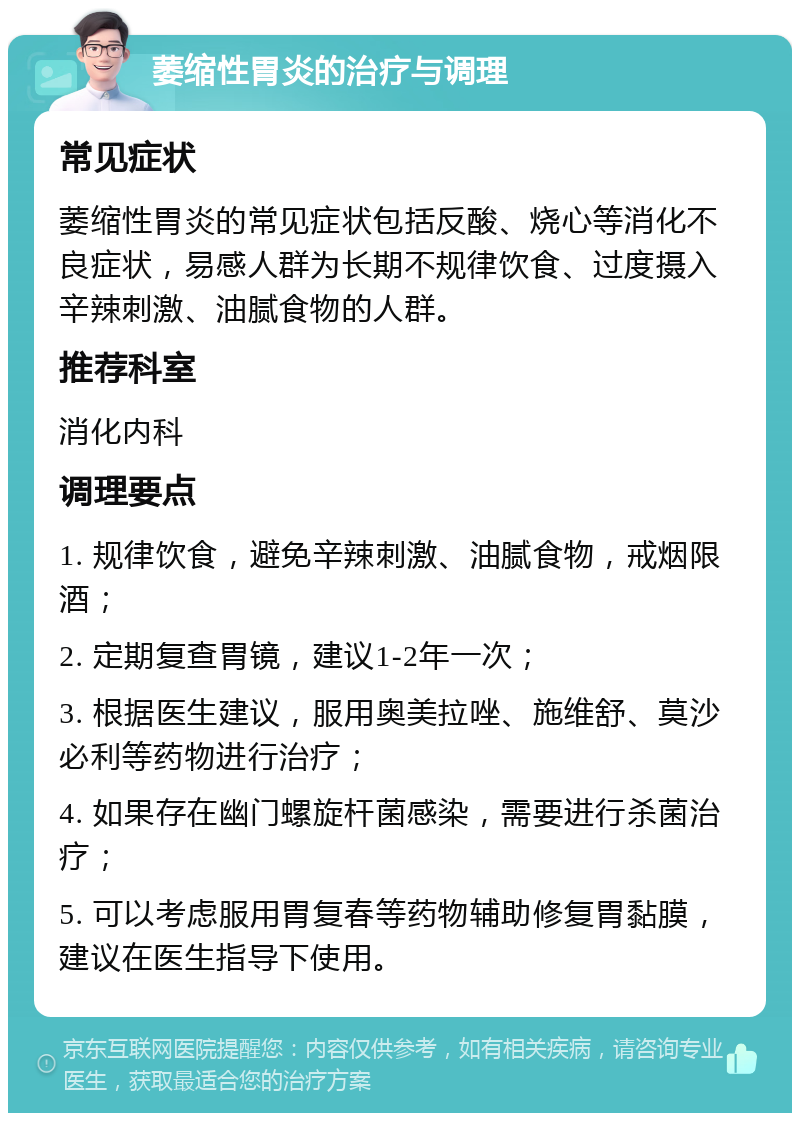 萎缩性胃炎的治疗与调理 常见症状 萎缩性胃炎的常见症状包括反酸、烧心等消化不良症状，易感人群为长期不规律饮食、过度摄入辛辣刺激、油腻食物的人群。 推荐科室 消化内科 调理要点 1. 规律饮食，避免辛辣刺激、油腻食物，戒烟限酒； 2. 定期复查胃镜，建议1-2年一次； 3. 根据医生建议，服用奥美拉唑、施维舒、莫沙必利等药物进行治疗； 4. 如果存在幽门螺旋杆菌感染，需要进行杀菌治疗； 5. 可以考虑服用胃复春等药物辅助修复胃黏膜，建议在医生指导下使用。