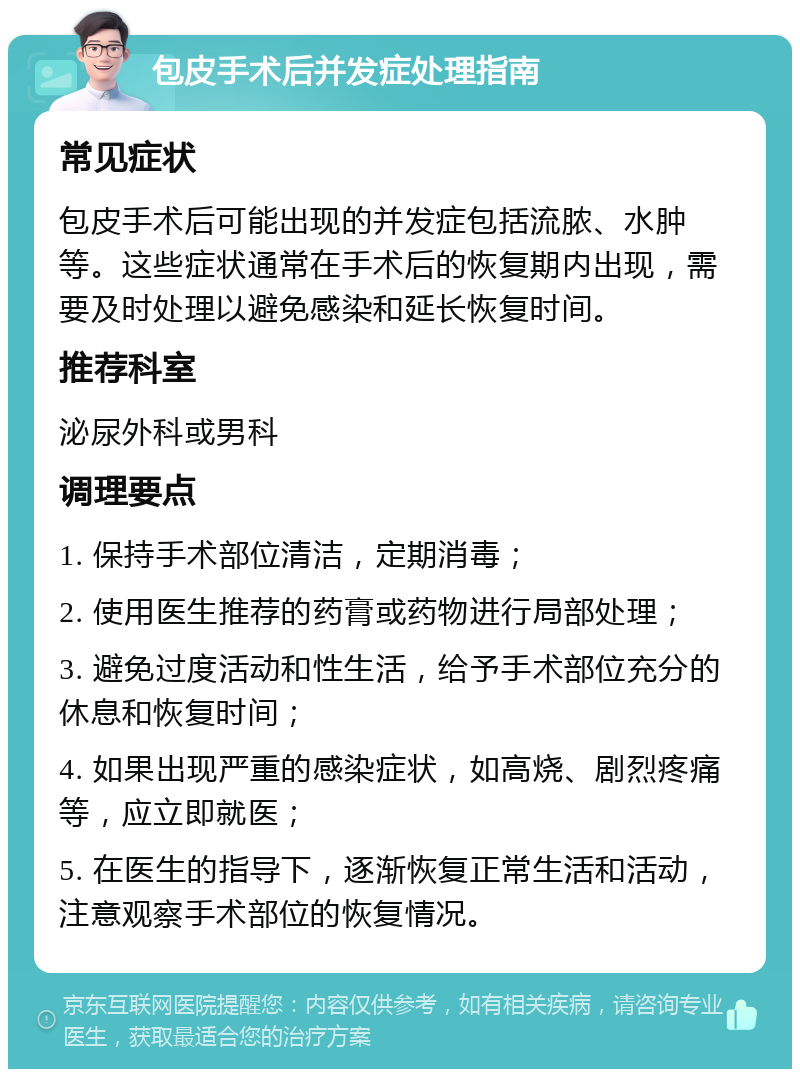 包皮手术后并发症处理指南 常见症状 包皮手术后可能出现的并发症包括流脓、水肿等。这些症状通常在手术后的恢复期内出现，需要及时处理以避免感染和延长恢复时间。 推荐科室 泌尿外科或男科 调理要点 1. 保持手术部位清洁，定期消毒； 2. 使用医生推荐的药膏或药物进行局部处理； 3. 避免过度活动和性生活，给予手术部位充分的休息和恢复时间； 4. 如果出现严重的感染症状，如高烧、剧烈疼痛等，应立即就医； 5. 在医生的指导下，逐渐恢复正常生活和活动，注意观察手术部位的恢复情况。