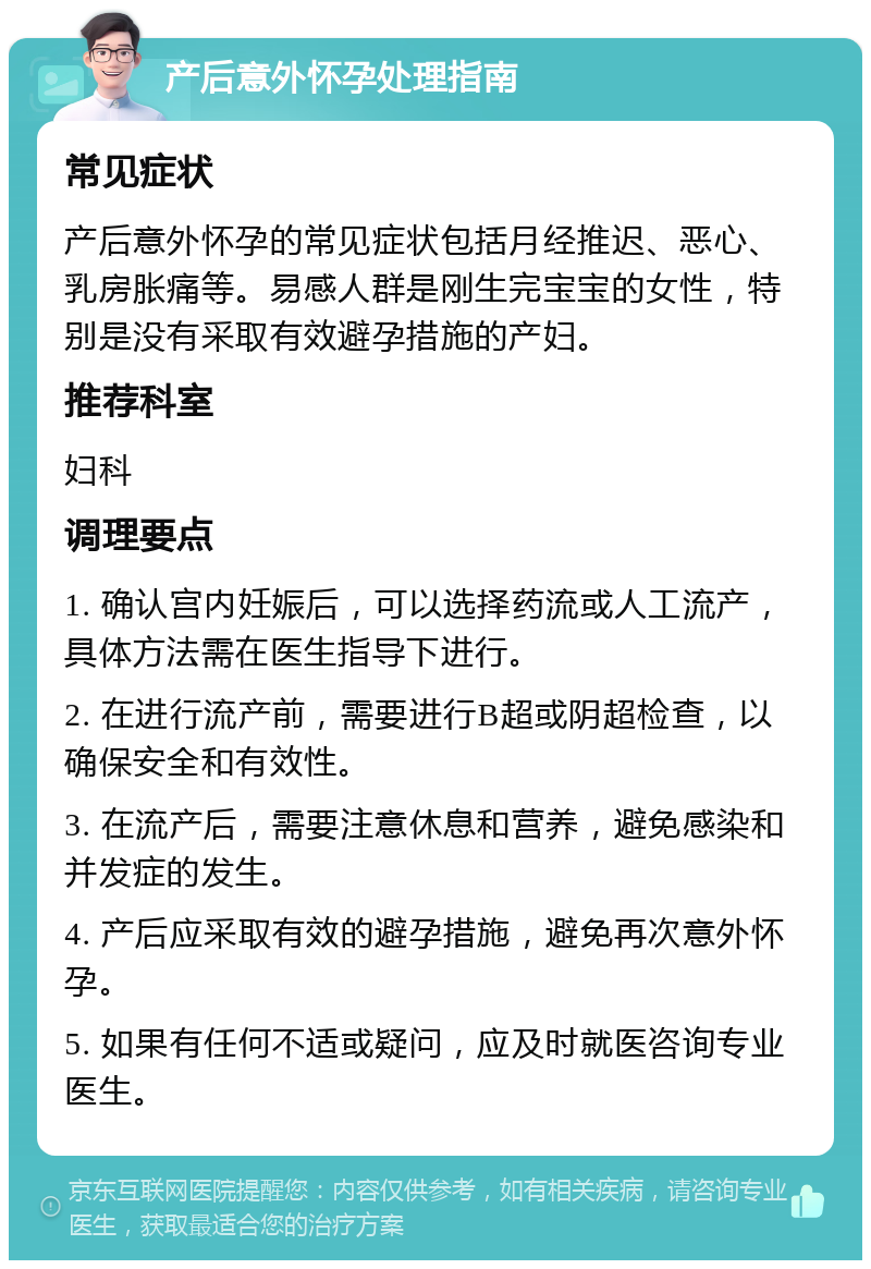 产后意外怀孕处理指南 常见症状 产后意外怀孕的常见症状包括月经推迟、恶心、乳房胀痛等。易感人群是刚生完宝宝的女性，特别是没有采取有效避孕措施的产妇。 推荐科室 妇科 调理要点 1. 确认宫内妊娠后，可以选择药流或人工流产，具体方法需在医生指导下进行。 2. 在进行流产前，需要进行B超或阴超检查，以确保安全和有效性。 3. 在流产后，需要注意休息和营养，避免感染和并发症的发生。 4. 产后应采取有效的避孕措施，避免再次意外怀孕。 5. 如果有任何不适或疑问，应及时就医咨询专业医生。