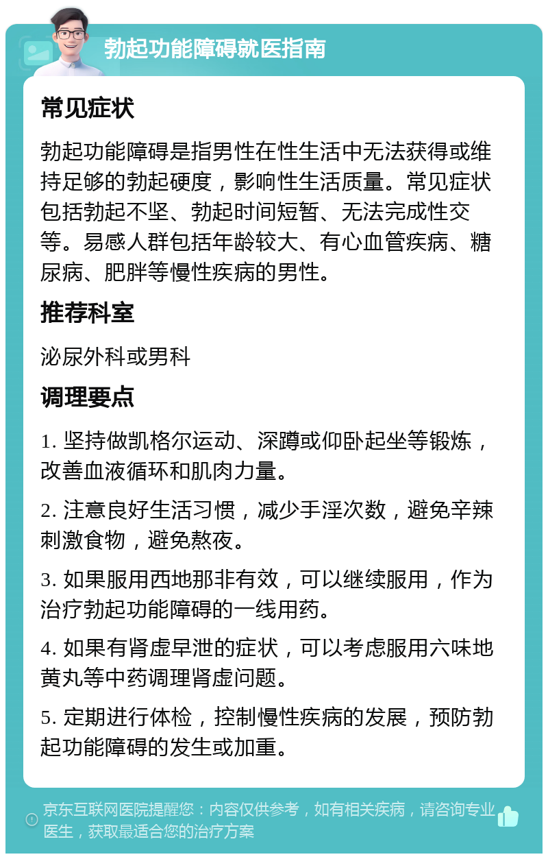 勃起功能障碍就医指南 常见症状 勃起功能障碍是指男性在性生活中无法获得或维持足够的勃起硬度，影响性生活质量。常见症状包括勃起不坚、勃起时间短暂、无法完成性交等。易感人群包括年龄较大、有心血管疾病、糖尿病、肥胖等慢性疾病的男性。 推荐科室 泌尿外科或男科 调理要点 1. 坚持做凯格尔运动、深蹲或仰卧起坐等锻炼，改善血液循环和肌肉力量。 2. 注意良好生活习惯，减少手淫次数，避免辛辣刺激食物，避免熬夜。 3. 如果服用西地那非有效，可以继续服用，作为治疗勃起功能障碍的一线用药。 4. 如果有肾虚早泄的症状，可以考虑服用六味地黄丸等中药调理肾虚问题。 5. 定期进行体检，控制慢性疾病的发展，预防勃起功能障碍的发生或加重。