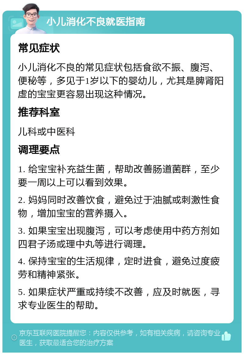 小儿消化不良就医指南 常见症状 小儿消化不良的常见症状包括食欲不振、腹泻、便秘等，多见于1岁以下的婴幼儿，尤其是脾肾阳虚的宝宝更容易出现这种情况。 推荐科室 儿科或中医科 调理要点 1. 给宝宝补充益生菌，帮助改善肠道菌群，至少要一周以上可以看到效果。 2. 妈妈同时改善饮食，避免过于油腻或刺激性食物，增加宝宝的营养摄入。 3. 如果宝宝出现腹泻，可以考虑使用中药方剂如四君子汤或理中丸等进行调理。 4. 保持宝宝的生活规律，定时进食，避免过度疲劳和精神紧张。 5. 如果症状严重或持续不改善，应及时就医，寻求专业医生的帮助。