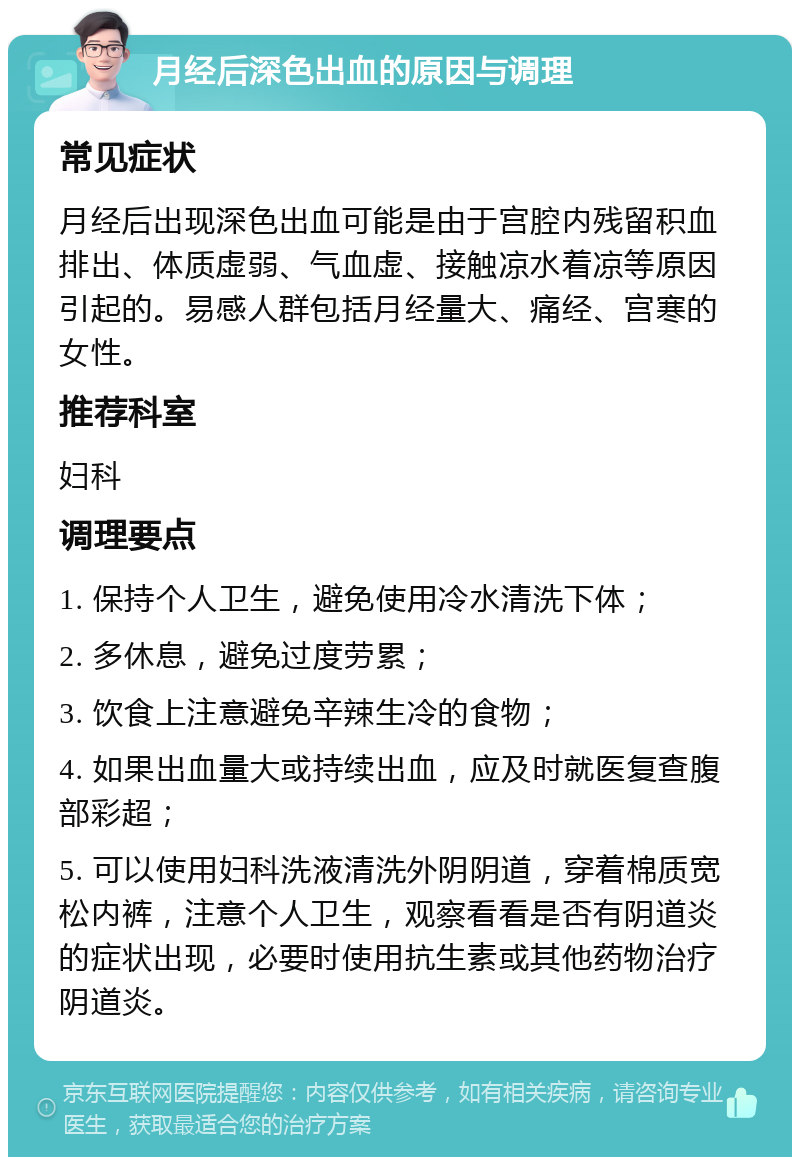 月经后深色出血的原因与调理 常见症状 月经后出现深色出血可能是由于宫腔内残留积血排出、体质虚弱、气血虚、接触凉水着凉等原因引起的。易感人群包括月经量大、痛经、宫寒的女性。 推荐科室 妇科 调理要点 1. 保持个人卫生，避免使用冷水清洗下体； 2. 多休息，避免过度劳累； 3. 饮食上注意避免辛辣生冷的食物； 4. 如果出血量大或持续出血，应及时就医复查腹部彩超； 5. 可以使用妇科洗液清洗外阴阴道，穿着棉质宽松内裤，注意个人卫生，观察看看是否有阴道炎的症状出现，必要时使用抗生素或其他药物治疗阴道炎。