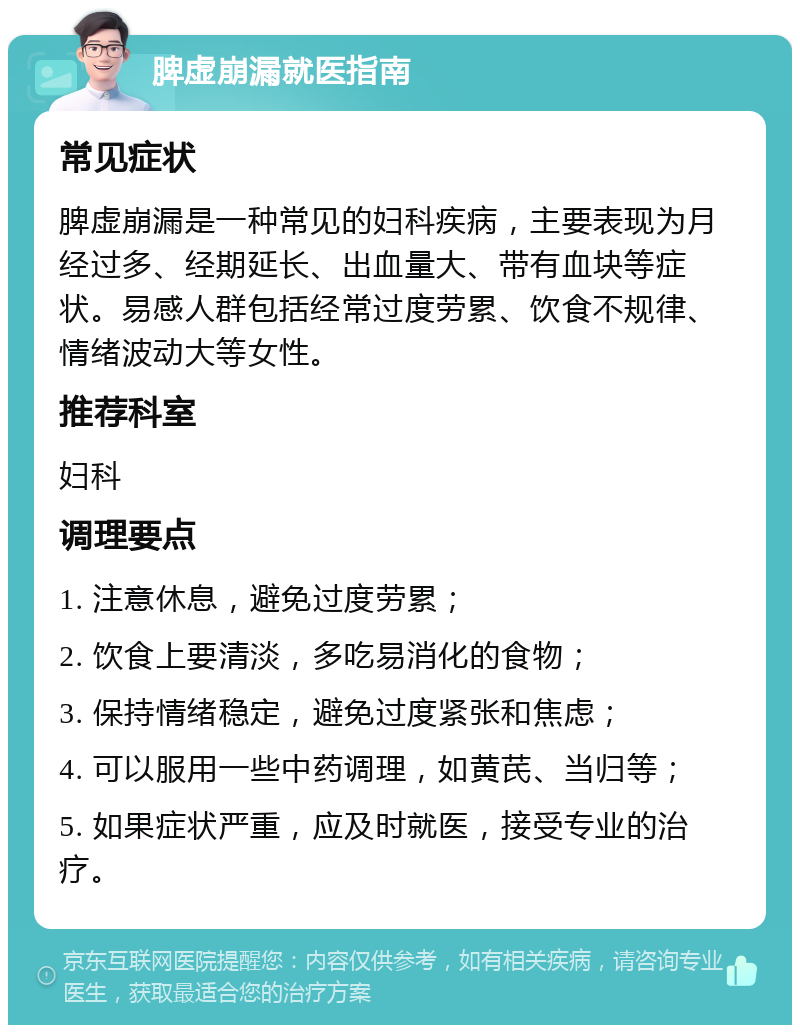 脾虚崩漏就医指南 常见症状 脾虚崩漏是一种常见的妇科疾病，主要表现为月经过多、经期延长、出血量大、带有血块等症状。易感人群包括经常过度劳累、饮食不规律、情绪波动大等女性。 推荐科室 妇科 调理要点 1. 注意休息，避免过度劳累； 2. 饮食上要清淡，多吃易消化的食物； 3. 保持情绪稳定，避免过度紧张和焦虑； 4. 可以服用一些中药调理，如黄芪、当归等； 5. 如果症状严重，应及时就医，接受专业的治疗。