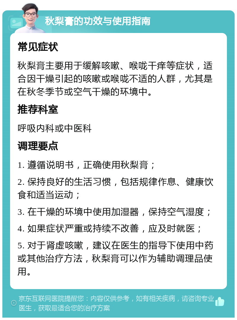 秋梨膏的功效与使用指南 常见症状 秋梨膏主要用于缓解咳嗽、喉咙干痒等症状，适合因干燥引起的咳嗽或喉咙不适的人群，尤其是在秋冬季节或空气干燥的环境中。 推荐科室 呼吸内科或中医科 调理要点 1. 遵循说明书，正确使用秋梨膏； 2. 保持良好的生活习惯，包括规律作息、健康饮食和适当运动； 3. 在干燥的环境中使用加湿器，保持空气湿度； 4. 如果症状严重或持续不改善，应及时就医； 5. 对于肾虚咳嗽，建议在医生的指导下使用中药或其他治疗方法，秋梨膏可以作为辅助调理品使用。