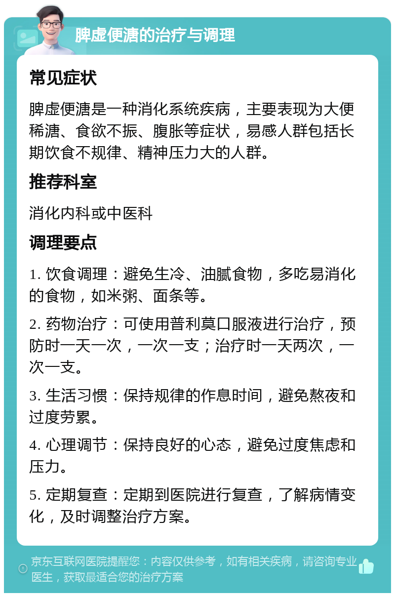 脾虚便溏的治疗与调理 常见症状 脾虚便溏是一种消化系统疾病，主要表现为大便稀溏、食欲不振、腹胀等症状，易感人群包括长期饮食不规律、精神压力大的人群。 推荐科室 消化内科或中医科 调理要点 1. 饮食调理：避免生冷、油腻食物，多吃易消化的食物，如米粥、面条等。 2. 药物治疗：可使用普利莫口服液进行治疗，预防时一天一次，一次一支；治疗时一天两次，一次一支。 3. 生活习惯：保持规律的作息时间，避免熬夜和过度劳累。 4. 心理调节：保持良好的心态，避免过度焦虑和压力。 5. 定期复查：定期到医院进行复查，了解病情变化，及时调整治疗方案。