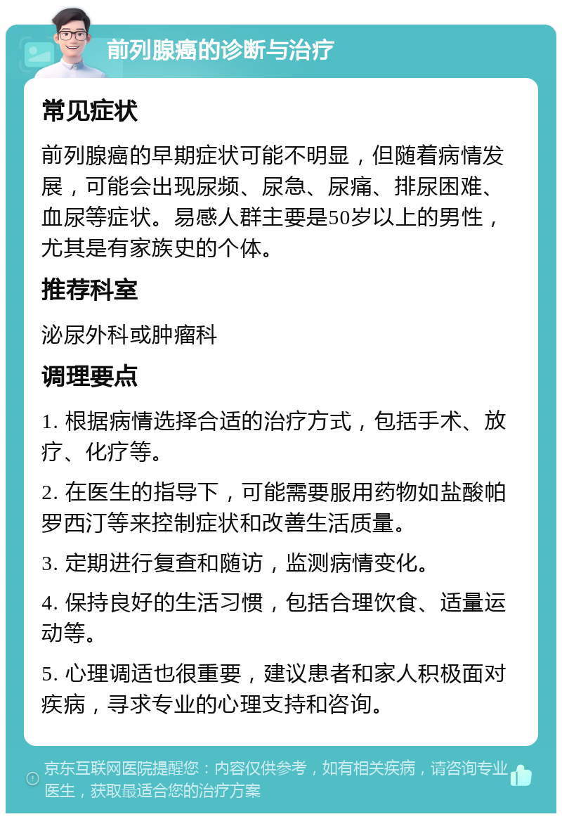 前列腺癌的诊断与治疗 常见症状 前列腺癌的早期症状可能不明显，但随着病情发展，可能会出现尿频、尿急、尿痛、排尿困难、血尿等症状。易感人群主要是50岁以上的男性，尤其是有家族史的个体。 推荐科室 泌尿外科或肿瘤科 调理要点 1. 根据病情选择合适的治疗方式，包括手术、放疗、化疗等。 2. 在医生的指导下，可能需要服用药物如盐酸帕罗西汀等来控制症状和改善生活质量。 3. 定期进行复查和随访，监测病情变化。 4. 保持良好的生活习惯，包括合理饮食、适量运动等。 5. 心理调适也很重要，建议患者和家人积极面对疾病，寻求专业的心理支持和咨询。