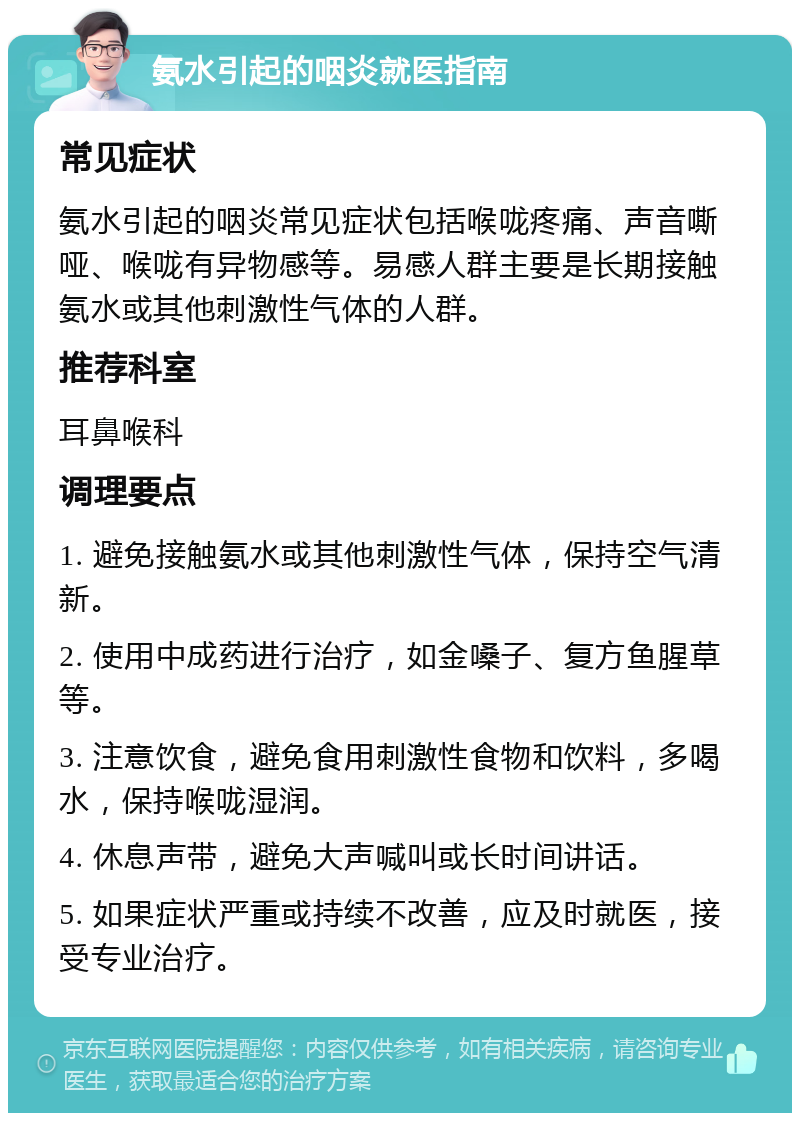 氨水引起的咽炎就医指南 常见症状 氨水引起的咽炎常见症状包括喉咙疼痛、声音嘶哑、喉咙有异物感等。易感人群主要是长期接触氨水或其他刺激性气体的人群。 推荐科室 耳鼻喉科 调理要点 1. 避免接触氨水或其他刺激性气体，保持空气清新。 2. 使用中成药进行治疗，如金嗓子、复方鱼腥草等。 3. 注意饮食，避免食用刺激性食物和饮料，多喝水，保持喉咙湿润。 4. 休息声带，避免大声喊叫或长时间讲话。 5. 如果症状严重或持续不改善，应及时就医，接受专业治疗。