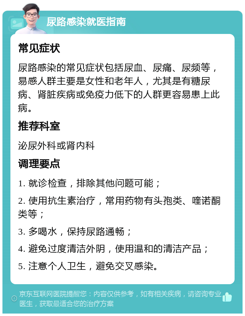 尿路感染就医指南 常见症状 尿路感染的常见症状包括尿血、尿痛、尿频等，易感人群主要是女性和老年人，尤其是有糖尿病、肾脏疾病或免疫力低下的人群更容易患上此病。 推荐科室 泌尿外科或肾内科 调理要点 1. 就诊检查，排除其他问题可能； 2. 使用抗生素治疗，常用药物有头孢类、喹诺酮类等； 3. 多喝水，保持尿路通畅； 4. 避免过度清洁外阴，使用温和的清洁产品； 5. 注意个人卫生，避免交叉感染。