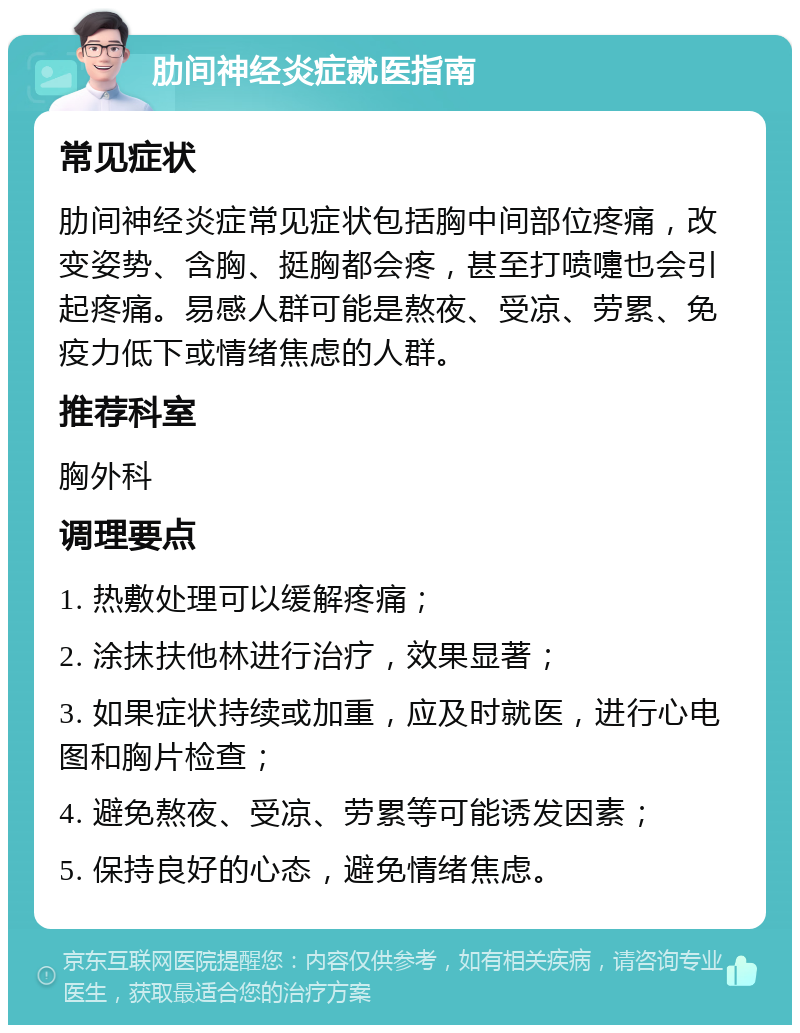 肋间神经炎症就医指南 常见症状 肋间神经炎症常见症状包括胸中间部位疼痛，改变姿势、含胸、挺胸都会疼，甚至打喷嚏也会引起疼痛。易感人群可能是熬夜、受凉、劳累、免疫力低下或情绪焦虑的人群。 推荐科室 胸外科 调理要点 1. 热敷处理可以缓解疼痛； 2. 涂抹扶他林进行治疗，效果显著； 3. 如果症状持续或加重，应及时就医，进行心电图和胸片检查； 4. 避免熬夜、受凉、劳累等可能诱发因素； 5. 保持良好的心态，避免情绪焦虑。