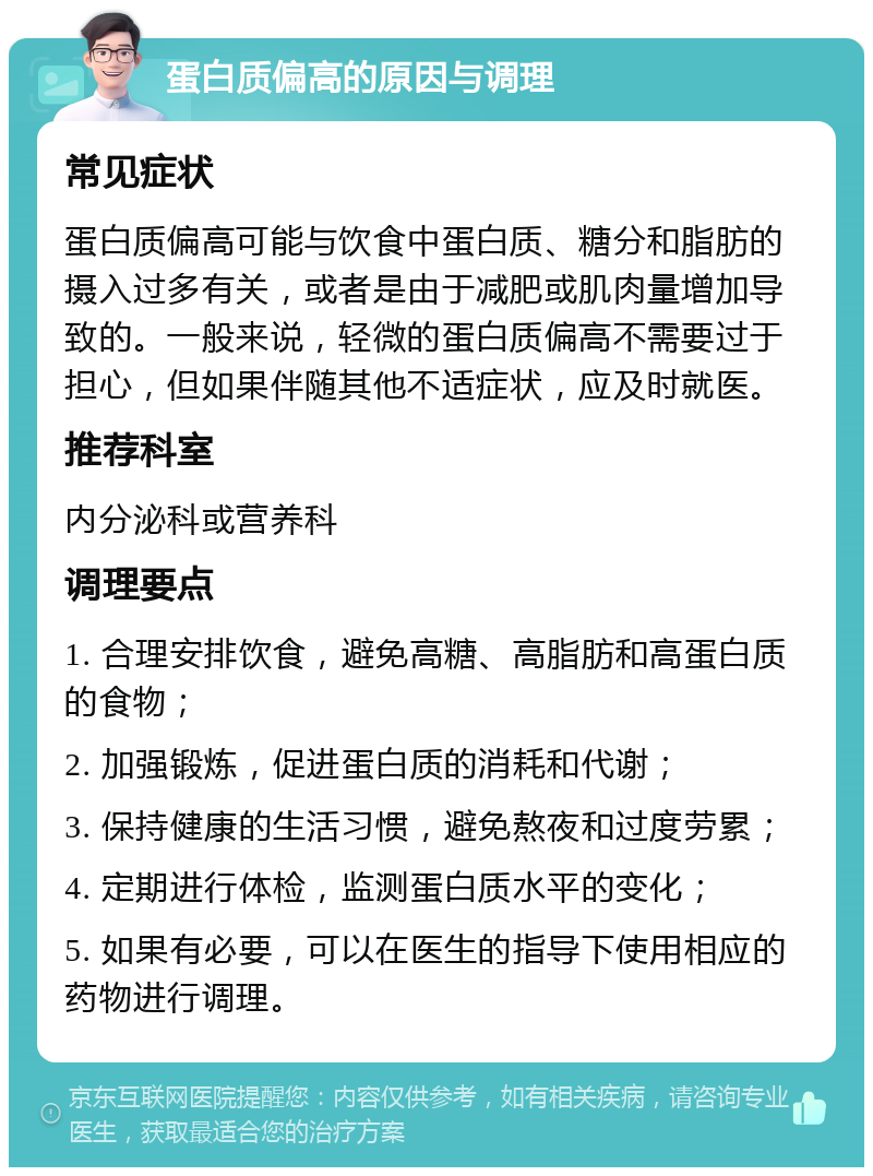 蛋白质偏高的原因与调理 常见症状 蛋白质偏高可能与饮食中蛋白质、糖分和脂肪的摄入过多有关，或者是由于减肥或肌肉量增加导致的。一般来说，轻微的蛋白质偏高不需要过于担心，但如果伴随其他不适症状，应及时就医。 推荐科室 内分泌科或营养科 调理要点 1. 合理安排饮食，避免高糖、高脂肪和高蛋白质的食物； 2. 加强锻炼，促进蛋白质的消耗和代谢； 3. 保持健康的生活习惯，避免熬夜和过度劳累； 4. 定期进行体检，监测蛋白质水平的变化； 5. 如果有必要，可以在医生的指导下使用相应的药物进行调理。