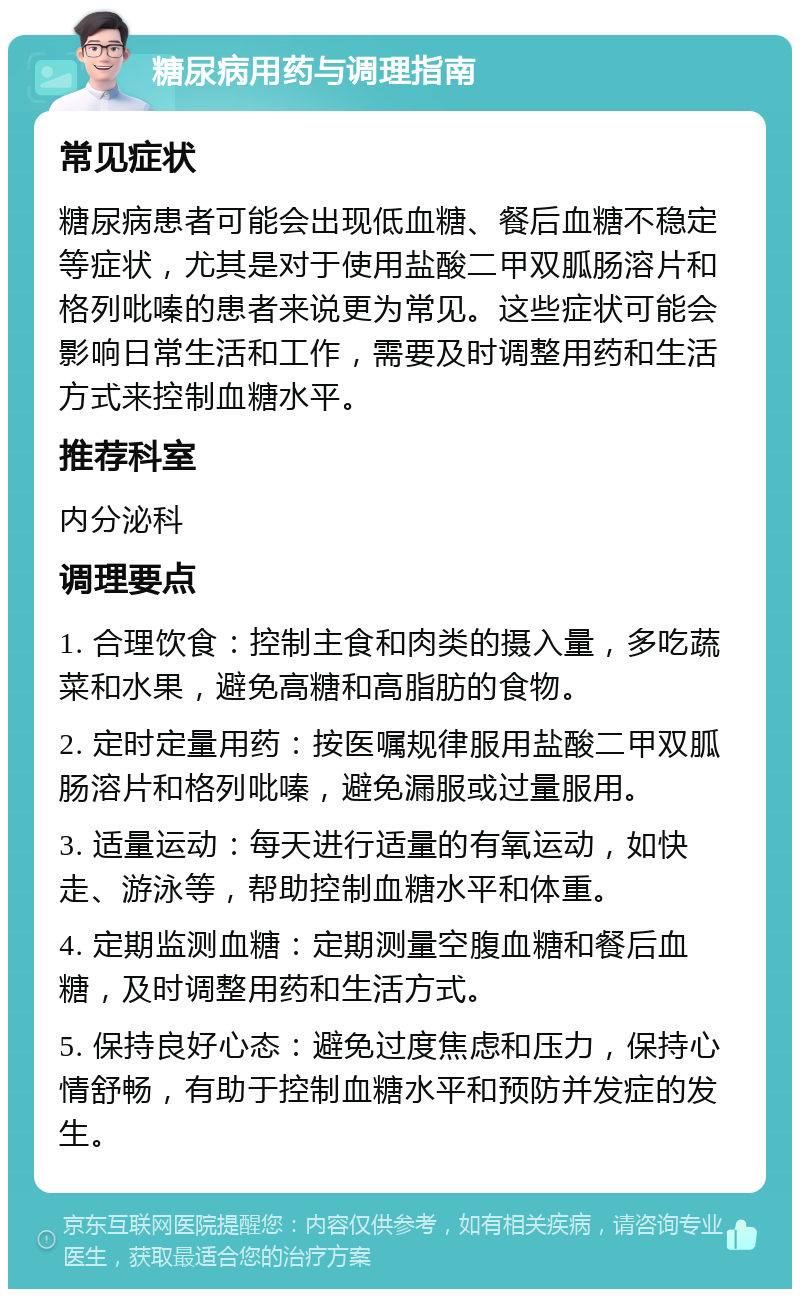 糖尿病用药与调理指南 常见症状 糖尿病患者可能会出现低血糖、餐后血糖不稳定等症状，尤其是对于使用盐酸二甲双胍肠溶片和格列吡嗪的患者来说更为常见。这些症状可能会影响日常生活和工作，需要及时调整用药和生活方式来控制血糖水平。 推荐科室 内分泌科 调理要点 1. 合理饮食：控制主食和肉类的摄入量，多吃蔬菜和水果，避免高糖和高脂肪的食物。 2. 定时定量用药：按医嘱规律服用盐酸二甲双胍肠溶片和格列吡嗪，避免漏服或过量服用。 3. 适量运动：每天进行适量的有氧运动，如快走、游泳等，帮助控制血糖水平和体重。 4. 定期监测血糖：定期测量空腹血糖和餐后血糖，及时调整用药和生活方式。 5. 保持良好心态：避免过度焦虑和压力，保持心情舒畅，有助于控制血糖水平和预防并发症的发生。