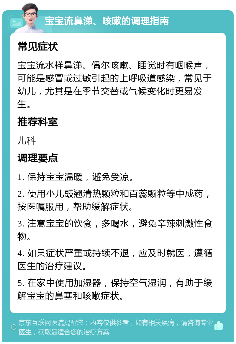 宝宝流鼻涕、咳嗽的调理指南 常见症状 宝宝流水样鼻涕、偶尔咳嗽、睡觉时有咽喉声，可能是感冒或过敏引起的上呼吸道感染，常见于幼儿，尤其是在季节交替或气候变化时更易发生。 推荐科室 儿科 调理要点 1. 保持宝宝温暖，避免受凉。 2. 使用小儿豉翘清热颗粒和百蕊颗粒等中成药，按医嘱服用，帮助缓解症状。 3. 注意宝宝的饮食，多喝水，避免辛辣刺激性食物。 4. 如果症状严重或持续不退，应及时就医，遵循医生的治疗建议。 5. 在家中使用加湿器，保持空气湿润，有助于缓解宝宝的鼻塞和咳嗽症状。