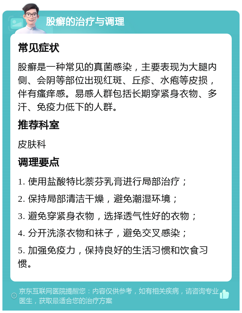 股癣的治疗与调理 常见症状 股癣是一种常见的真菌感染，主要表现为大腿内侧、会阴等部位出现红斑、丘疹、水疱等皮损，伴有瘙痒感。易感人群包括长期穿紧身衣物、多汗、免疫力低下的人群。 推荐科室 皮肤科 调理要点 1. 使用盐酸特比萘芬乳膏进行局部治疗； 2. 保持局部清洁干燥，避免潮湿环境； 3. 避免穿紧身衣物，选择透气性好的衣物； 4. 分开洗涤衣物和袜子，避免交叉感染； 5. 加强免疫力，保持良好的生活习惯和饮食习惯。