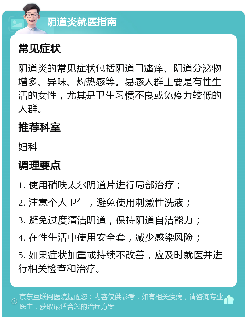 阴道炎就医指南 常见症状 阴道炎的常见症状包括阴道口瘙痒、阴道分泌物增多、异味、灼热感等。易感人群主要是有性生活的女性，尤其是卫生习惯不良或免疫力较低的人群。 推荐科室 妇科 调理要点 1. 使用硝呋太尔阴道片进行局部治疗； 2. 注意个人卫生，避免使用刺激性洗液； 3. 避免过度清洁阴道，保持阴道自洁能力； 4. 在性生活中使用安全套，减少感染风险； 5. 如果症状加重或持续不改善，应及时就医并进行相关检查和治疗。